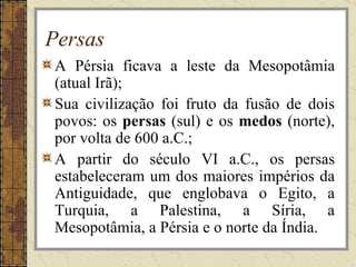 Persas
A Pérsia ficava a leste da Mesopotâmia
(atual Irã);
Sua civilização foi fruto da fusão de dois
povos: os persas (sul) e os medos (norte),
por volta de 600 a.C.;
A partir do século VI a.C., os persas
estabeleceram um dos maiores impérios da
Antiguidade, que englobava o Egito, a
Turquia, a Palestina, a Síria, a
Mesopotâmia, a Pérsia e o norte da Índia.
 