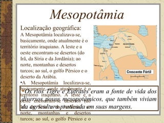 Mesopotâmia
Localização geográfica:
A Mesopotâmia localizava-se,
basicamente, onde atualmente é o
território iraquiano. A leste e a
oeste encontram-se desertos (do
Irã, da Síria e da Jordânia); ao
norte, montanhas e desertos
turcos; ao sul, o golfo Pérsico e o
deserto da Arábia.
•A Mesopotâmia localizava-se,
basicamente, onde atualmente é o
  Os rios Tigre e Eufrates eram a fonte de vida dos
território iraquiano. A leste e a
oeste encontram-se mesopotâmicos, que também viviam
 diversos povos desertos (do
Irã, agricultura praticada ao suas margens.
 da da Síria e da Jordânia); em
norte, montanhas e desertos
turcos; ao sul, o golfo Pérsico e o
 