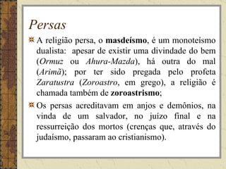 Persas
 A religião persa, o masdeísmo, é um monoteísmo
 dualista: apesar de existir uma divindade do bem
 (Ormuz ou Ahura-Mazda), há outra do mal
 (Arimã); por ter sido pregada pelo profeta
 Zaratustra (Zoroastro, em grego), a religião é
 chamada também de zoroastrismo;
 Os persas acreditavam em anjos e demônios, na
 vinda de um salvador, no juízo final e na
 ressurreição dos mortos (crenças que, através do
 judaísmo, passaram ao cristianismo).
 