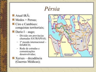 Pérsia
Atual IRÃ;
Medos + Persas;
Ciro e Cambises:
conquistas territoriais;
Dario I – auge;
 – Divisão em províncias
   chamadas SATRÁPIAS;
 – 1ª moeda internacional –
   DÁRICO;
 – Rede de estradas e
   comunicações
   desenvolvidas;
Xerxes – decadência
(Guerras Médicas);
 
