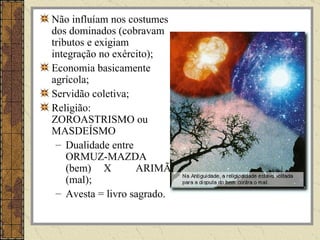Não influíam nos costumes
dos dominados (cobravam
tributos e exigiam
integração no exército);
Economia basicamente
agrícola;
Servidão coletiva;
Religião:
ZOROASTRISMO ou
MASDEÍSMO
 – Dualidade entre
    ORMUZ-MAZDA
    (bem) X        ARIMÃ
    (mal);
 – Avesta = livro sagrado.
 
