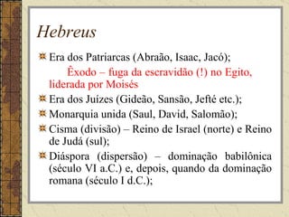 Hebreus
 Era dos Patriarcas (Abraão, Isaac, Jacó);
     Êxodo – fuga da escravidão (!) no Egito,
 liderada por Moisés
 Era dos Juízes (Gideão, Sansão, Jefté etc.);
 Monarquia unida (Saul, David, Salomão);
 Cisma (divisão) – Reino de Israel (norte) e Reino
 de Judá (sul);
 Diáspora (dispersão) – dominação babilônica
 (século VI a.C.) e, depois, quando da dominação
 romana (século I d.C.);
 