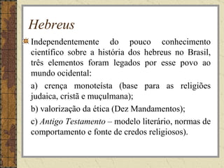 Hebreus
Independentemente do pouco conhecimento
científico sobre a história dos hebreus no Brasil,
três elementos foram legados por esse povo ao
mundo ocidental:
a) crença monoteísta (base para as religiões
judaica, cristã e muçulmana);
b) valorização da ética (Dez Mandamentos);
c) Antigo Testamento – modelo literário, normas de
comportamento e fonte de credos religiosos).
 
