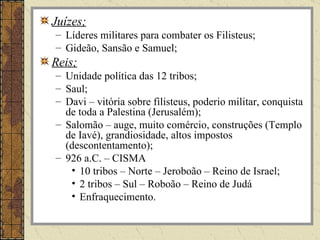 Juízes;
– Líderes militares para combater os Filisteus;
– Gideão, Sansão e Samuel;
Reis;
– Unidade política das 12 tribos;
– Saul;
– Davi – vitória sobre filisteus, poderio militar, conquista
  de toda a Palestina (Jerusalém);
– Salomão – auge, muito comércio, construções (Templo
  de Iavé), grandiosidade, altos impostos
  (descontentamento);
– 926 a.C. – CISMA
   • 10 tribos – Norte – Jeroboão – Reino de Israel;
   • 2 tribos – Sul – Roboão – Reino de Judá
   • Enfraquecimento.
 