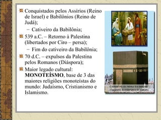 Conquistados pelos Assírios (Reino
de Israel) e Babilônios (Reino de
Judá);
 – Cativeiro da Babilônia;
539 a.C. – Retorno à Palestina
(libertados por Ciro – persa);
 – Fim do cativeiro da Babilônia;
70 d.C. – expulsos da Palestina
pelos Romanos (Diáspora);
Maior legado cultural:
MONOTEÍSMO, base de 3 das
maiores religiões monoteístas do
mundo: Judaísmo, Cristianismo e
Islamismo.
 