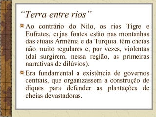 “Terra entre rios”
 Ao contrário do Nilo, os rios Tigre e
 Eufrates, cujas fontes estão nas montanhas
 das atuais Armênia e da Turquia, têm cheias
 não muito regulares e, por vezes, violentas
 (daí surgirem, nessa região, as primeiras
 narrativas de dilúvios).
 Era fundamental a existência de governos
 centrais, que organizassem a construção de
 diques para defender as plantações de
 cheias devastadoras.
 