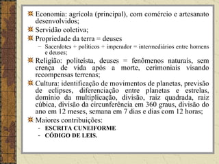 Economia: agrícola (principal), com comércio e artesanato
desenvolvidos;
Servidão coletiva;
Propriedade da terra = deuses
– Sacerdotes + políticos + imperador = intermediários entre homens
  e deuses;
Religião: politeísta, deuses = fenômenos naturais, sem
crença de vida após a morte, cerimoniais visando
recompensas terrenas;
Cultura: identificação de movimentos de planetas, previsão
de eclipses, diferenciação entre planetas e estrelas,
domínio da multiplicação, divisão, raiz quadrada, raiz
cúbica, divisão da circunferência em 360 graus, divisão do
ano em 12 meses, semana em 7 dias e dias com 12 horas;
Maiores contribuições:
- ESCRITA CUNEIFORME
- CÓDIGO DE LEIS.
 