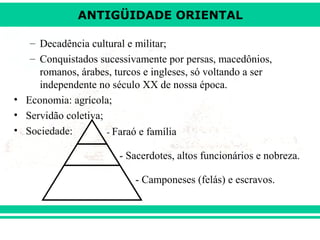 ANTIGÜIDADE ORIENTAL
– Decadência cultural e militar;
– Conquistados sucessivamente por persas, macedônios,
romanos, árabes, turcos e ingleses, só voltando a ser
independente no século XX de nossa época.
• Economia: agrícola;
• Servidão coletiva;
• Sociedade:
- Faraó e família
- Sacerdotes, altos funcionários e nobreza.
- Camponeses (felás) e escravos.

 