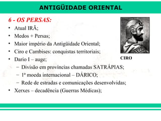 ANTIGÜIDADE ORIENTAL

6 - OS PERSAS:
•
•
•
•
•

Atual IRÃ;
Medos + Persas;
Maior império da Antigüidade Oriental;
Ciro e Cambises: conquistas territoriais;
CIRO
Dario I – auge;
– Divisão em províncias chamadas SATRÁPIAS;
– 1ª moeda internacional – DÁRICO;
– Rede de estradas e comunicações desenvolvidas;
• Xerxes – decadência (Guerras Médicas);

 