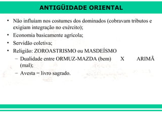 ANTIGÜIDADE ORIENTAL
• Não influíam nos costumes dos dominados (cobravam tributos e
exigiam integração no exército);
• Economia basicamente agrícola;
• Servidão coletiva;
• Religião: ZOROASTRISMO ou MASDEÍSMO
– Dualidade entre ORMUZ-MAZDA (bem)
X
ARIMÃ
(mal);
– Avesta = livro sagrado.

 