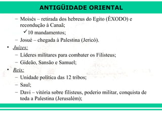 ANTIGÜIDADE ORIENTAL
– Moisés – retirada dos hebreus do Egito (ÊXODO) e
recondução à Canaã;
10 mandamentos;
– Josué – chegada à Palestina (Jericó).
• Juízes;
– Líderes militares para combater os Filisteus;
– Gideão, Sansão e Samuel;
• Reis;
– Unidade política das 12 tribos;
– Saul;
– Davi – vitória sobre filisteus, poderio militar, conquista de
toda a Palestina (Jerusalém);

 