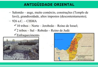 ANTIGÜIDADE ORIENTAL
– Salomão – auge, muito comércio, construções (Templo de
Iavé), grandiosidade, altos impostos (descontentamento);
– 926 a.C. – CISMA
10 tribos – Norte – Jeroboão – Reino de Israel;
2 tribos – Sul – Roboão – Reino de Judá
Enfraquecimento.

 
