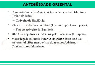 ANTIGÜIDADE ORIENTAL
• Conquistados pelos Assírios (Reino de Israel) e Babilônios
(Reino de Judá);
– Cativeiro da Babilônia;
• 539 a.C. – Retorno à Palestina (libertados por Ciro – persa);
– Fim do cativeiro da Babilônia;
• 70 d.C. – expulsos da Palestina pelos Romanos (Diáspora);
• Maior legado cultural: MONOTEÍSMO, base de 3 das
maiores religiões monoteístas do mundo: Judaísmo,
Cristianismo e Islamismo.

 