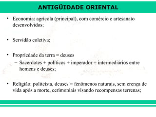 ANTIGÜIDADE ORIENTAL
• Economia: agrícola (principal), com comércio e artesanato
desenvolvidos;
• Servidão coletiva;
• Propriedade da terra = deuses
– Sacerdotes + políticos + imperador = intermediários entre
homens e deuses;
• Religião: politeísta, deuses = fenômenos naturais, sem crença de
vida após a morte, cerimoniais visando recompensas terrenas;

 