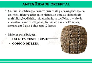 ANTIGÜIDADE ORIENTAL
• Cultura: identificação de movimentos de planetas, previsão de
eclipses, diferenciação entre planetas e estrelas, domínio da
multiplicação, divisão, raiz quadrada, raiz cúbica, divisão da
circunferência em 360 graus, divisão do ano em 12 meses,
semana em 7 dias e dias com 12 horas;
• Maiores contribuições:
- ESCRITA CUNEIFORME
- CÓDIGO DE LEIS.

 