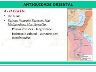 ANTIGÜIDADE ORIENTAL

4 - O EGITO:
• Rio Nilo;
• Defesas Naturais: Desertos, Mar
Mediterrâneo, Mar Vermelho;
– Poucas invasões – longevidade;
– Isolamento cultural – estruturas sem
transfomações;

 