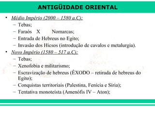 ANTIGÜIDADE ORIENTAL
• Médio Império (2000 – 1580 a.C);
– Tebas;
– Faraós X
Nomarcas;
– Entrada de Hebreus no Egito;
– Invasão dos Hicsos (introdução de cavalos e metalurgia).
• Novo Império (1580 – 517 a.C);
– Tebas;
– Xenofobia e militarismo;
– Escravização de hebreus (ÊXODO – retirada de hebreus do
Egito);
– Conquistas territoriais (Palestina, Fenícia e Síria);
– Tentativa monoteísta (Amenófis IV – Aton);

 