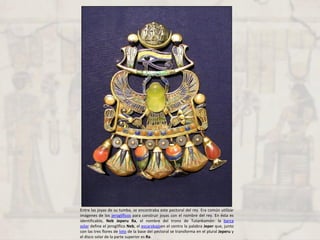 Entre las joyas de su tumba, se encontraba este pectoral del rey. Era común utilizar
imágenes de los jeroglíficos para construir joyas con el nombre del rey. En ésta es
identificable, Neb Jeperu Ra, el nombre del trono de Tutankamón: la barca
solar define el jeroglífico Neb, el escarabajoen el centro la palabra Jeper que, junto
con las tres flores de loto de la base del pectoral se transforma en el plural Jeperu y
el disco solar de la parte superior es Ra.
 