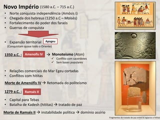 • Norte conquista independência (Amósis I)
• Chegada dos hebreus (1250 a.C – Moisés)
• Fortalecimento do poder dos faraós
• Guerras de conquista
• Expansão territorial
• Relações comerciais do Mar Egeu cortadas
• Conflitos com hititas
• Capital para Tebas
• Batalha de Kadesh (hititas)  tratado de paz
1350 a.C. : 
Novo Império (1580 a.C. – 715 a.C.)
Apogeu
(Conquistam quase todo o Oriente)
Amenofis IV Monoteísmo (Aton)
 Conflito com sacerdotes
 Sem bases populares
Morte de Amenófis IV  Retomada do politeísmo
Fragmentos do tratado de paz entre os egípcios e hititas.
1279 a.C. : Ramsés II
Morte de Ramsés II  instabilidade política  domínio assírio
 