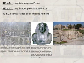 343 a.C. : conquistados pelos Persas
332 a.C. : conquistados pelos Macedônicos
30 a.C. : conquistados pelos Império Romano
Sarcófago de Nectanebo II. This sarcophagus was never used
by Nectanebo II, last native ruler of Egypt. He fled to Nubia
following the Persian invasion in 343 BC. It was later used as a
ritual bath in the mosque in the former church of St
Athanasius. It is inscribed with extracts from the Book of
Imiduat.
Imagem de rei da dinastia ptolemaica que
governou o Egito de305 a 30 a.C.. Recebe a
designação devido ao facto dos seus
soberanos terem assumido o
nome Ptolomeu, do grego Ptolemaios. É
também conhecida como dinastia lágida em
função do nome do pai do fundador da
dinastia. Ptolomeu foi um dos generais
de Alexandre Magno.
Roman Theater, Alexandria
 
