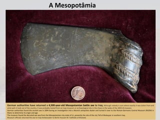 A Mesopotâmia
German authorities have returned a 4,500-year-old Mesopotamian battle axe to Iraq. Although nobody is sure where exactly it was stolen from and
what path it took out of the country, it was probably looted from an Iraqi museum or archaeological site in the chaos in the wake of the 2003 US invasion.
German authorities found the ancient axe in 2004 during an investigation into a Munich antiquities dealer and turned it over to the Roman-Germanic Central Museum (RGZM) in
Mainz to determine its origin and age.
The museum found the decrated axe was from the Mesopotamian city-state of Ur, presently the site of the city Tell el-Mukayyar in southern Iraq.
Museum officials returned the axe to Iraqi Ambassador to Berlin Hussain M. Fadhlalla al-Khateeb.
 