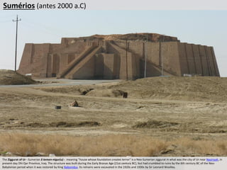 Sumérios (antes 2000 a.C)
The Ziggurat of Ur - Sumerian E-temen-nigur(u) - meaning “house whose foundation creates terror“ is a Neo-Sumerian ziggurat in what was the city of Ur near Nasiriyah, in
present-day Dhi Qar Province, Iraq. The structure was built during the Early Bronze Age (21st century BC), but had crumbled to ruins by the 6th century BC of the Neo-
Babylonian period when it was restored by King Nabonidus. Its remains were excavated in the 1920s and 1930s by Sir Leonard Woolley.
 