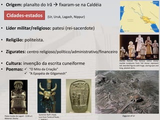 • Origem: planalto do Irã  fixaram-se na Caldéia
(Ur, Uruk, Lagash, Nippur)
• Líder militar/religioso: patesi (rei-sacerdote)
• Religião: politeísta.
• Zigurates: centro religioso/político/administrativo/financeiro
• Cultura: invenção da escrita cuneiforme
• Poemas:  “O Mito da Criação”
 “A Epopéia de Gilgamesh”
Patesi Gudea de Lagash - 2130 a.C.
Material: Diorita
Cidades-estados
Marble Statues The famous votive stone/
marble sculptures from Tell Asmar represent
tall, bearded figures with huge, staring eyes and
long, pleated skirts.
Sumerian Bull’s Head,
Lyre from Tomb of Paubi,
Ziggurat of Ur
 