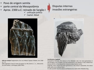 Iraq Museum, Baghdad
Excavated at Nineveh, this statue is of an Akkadian ruler. For many generations it
was thought to be of Sargon, but that assessment is not definite. It was crafted from
bronze and this remaining portion measures about twelve inches.
Originally, there would have been gemstones in the statue’s eyesockets: the statue
looks rather eerie without them.
It is also possible that this statue is of Naram-sin or some other Akkadian king.
Stèle de victoire fragmentaire d’un roi d’Akkad. Epoque d’Akkad, vers 2300
av. J.-C.
Stèle apportée à Suse en butin de guerre au XIIe siècle av. J.-C., découverte
lors des fouilles J. de Morgan (1899-1902)
• Povo de origem semita
• parte central da Mesopotâmia
• Aprox. 2300 a.C: reinado de Sargão I
Disputas internas
invasões estrangeiras
 unificação política
 Capital: Akkad
 