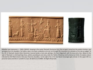 Akkadian seal-impression, c. 2360–2180 BC, showing in the center Shamash (Sumerian Utu), the sun-god, rising from the eastern horizon, rays
springing from his shoulders. He holds a saw in his hand, evidently so he can cut through the mountains (or symbolic of his role as judge). To
the left of Shamash stands Ishtar (Sumerian Inanna) beside a tree and, perhaps, the hero Gilgamesh with his bow and a lion. Above to the
right of Shamash is a bird (perhaps Anzu, which, according to one story, stole the Tablet of Destiny) and Ea (Sumerian Enki), his watery nature
indicated by fish-filled streams that pour from his shoulders. To the right of Ea is the two-faced messenger-god, Isimud. In the upper left is a
personal name and title in cuneiform script. (© Bettmann/CORBIS. All Rights Reserved)
 