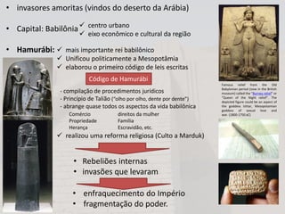 • invasores amoritas (vindos do deserto da Arábia)
• Capital: Babilônia
• Hamurábi:
 centro urbano
 eixo econômico e cultural da região
 mais importante rei babilônico
 Unificou politicamente a Mesopotâmia
 elaborou o primeiro código de leis escritas
 realizou uma reforma religiosa (Culto a Marduk)
Código de Hamurábi
- compilação de procedimentos jurídicos
- Princípio de Talião (“olho por olho, dente por dente”)
- abrange quase todos os aspectos da vida babilônica
Comércio
Propriedade
Herança
direitos da mulher
Família
Escravidão, etc.
• Rebeliões internas
• invasões que levaram
• enfraquecimento do Império
• fragmentação do poder.
Famous relief from the Old
Babylonian period (now in the British
museum) called the "Burney relief" or
"Queen of the Night relief". The
depicted figure could be an aspect of
the goddess Ishtar, Mesopotamian
goddess of sexual love and
war. (1800-1750 aC)
 