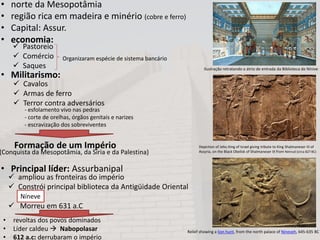 • norte da Mesopotâmia
• região rica em madeira e minério (cobre e ferro)
• Capital: Assur.
• economia:
• Militarismo:
Formação de um Império
• Principal líder: Assurbanipal
 Pastoreio
 Comércio
 Saques
Organizaram espécie de sistema bancário
 Cavalos
 Armas de ferro
 Terror contra adversários
- esfolamento vivo nas pedras
- corte de orelhas, órgãos genitais e narizes
- escravização dos sobreviventes
(Conquista da Mesopotâmia, da Síria e da Palestina)
 ampliou as fronteiras do império
 Constrói principal biblioteca da Antigüidade Oriental
 Morreu em 631 a.C
• revoltas dos povos dominados
• Líder caldeu  Nabopolasar
• 612 a.c: derrubaram o império
Níneve
Ilustração retratando o átrio de entrada da Biblioteca de Nínive
Depiction of Jehu King of Israel giving tribute to King Shalmaneser III of
Assyria, on the Black Obelisk of Shalmaneser III from Nimrud (circa 827 BC)
Relief showing a lion hunt, from the north palace of Nineveh, 645-635 BC
 