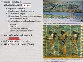  Expansão territorial
 Domínio sobre Fenícia e a Síria
 Vitória sobre o Egito
 Ocupação do Reino de Judá e Jerusalém
 Construção de grandes obras públicas:
• Capital: Babilônia.
• Nabucodonosor II:
• morte de Nabucodonosor II
• enfraquecimento do reino
• 539 a.C: Invasão persa (Ciro I)
apogeu
- “O Cativeiro da Babilônia”
- templos
- Palácios
- zigurate (torre de Babel)
- “Jardins Suspensos da Babilônia”
Plan of the city of Babylon during the time of the kingNebuchadnezzar II, 600 BC.
Babylon is occupied by Cyrus, who adopts an enlightened approach to his subjects,
and allows the captive Judeans to return home.
 