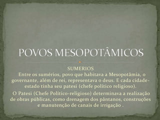 SUMERIOS
Entre os sumérios, povo que habitava a Mesopotâmia, o
governante, além de rei, representava o deus. E cada cidade-
estado tinha seu patesi (chefe político religioso).
O Patesi (Chefe Político-religioso) determinava a realização
de obras públicas, como drenagem dos pântanos, construções
e manutenção de canais de irrigação .
 