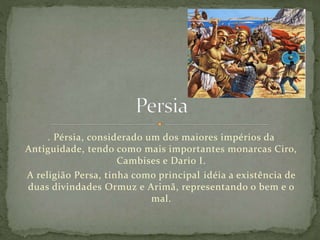 . Pérsia, considerado um dos maiores impérios da
Antiguidade, tendo como mais importantes monarcas Ciro,
Cambises e Dario I.
A religião Persa, tinha como principal idéia a existência de
duas divindades Ormuz e Arimã, representando o bem e o
mal.
 