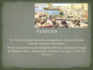 Os Fenícios foram grandes navegadores, desenvolveram
intenso comércio marítimo.
Povos responsáveis por fundarem diversas cidades ao longo
do Mediterrâneo, dentre elas, a famosa Cartago, criada em
814 a.C.
 