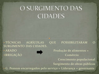 • TÉCNICAS AGRÍCOLAS QUE POSSIBILITARAM O
SURGIMENTO DAS CIDADES.
• ARADO Produção de alimentos =
•IRRIGAÇÃO Comércio
Crescimento populacional
Surgimento de obras públicas
• G. Pessoas encarregados pelo serviço = Liderança = governante
 