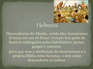 Descendentes de Abraão, sendo eles monoteístas
(Crença em um só Deus) viveram boa parte da
história subjugados pelos babilônicos, persas,
gregos e romanos.
povo que teve a instituição do monoteísmo e a
própria Bíblia como herança, e tem como
descendente os judeus.
 