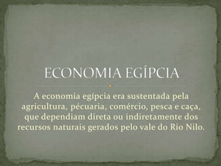 A economia egípcia era sustentada pela
agricultura, pécuaria, comércio, pesca e caça,
que dependiam direta ou indiretamente dos
recursos naturais gerados pelo vale do Rio Nilo.
 