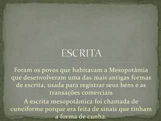 Foram os povos que habitavam a Mesopotâmia
que desenvolveram uma das mais antigas formas
de escrita, usada para registrar seus bens e as
transações comerciais
A escrita mesopotâmica foi chamada de
cuneiforme porque era feita de sinais que tinham
a forma de cunha.
 