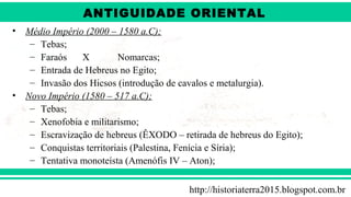 ANTIGÜIDADE ORIENTAL
Prof. André ViníciusProf. André Viníciusandrevinicius_76@yahoo.com.br
• Médio Império (2000 – 1580 a.C);
– Tebas;
– Faraós X Nomarcas;
– Entrada de Hebreus no Egito;
– Invasão dos Hicsos (introdução de cavalos e metalurgia).
• Novo Império (1580 – 517 a.C);
– Tebas;
– Xenofobia e militarismo;
– Escravização de hebreus (ÊXODO – retirada de hebreus do Egito);
– Conquistas territoriais (Palestina, Fenícia e Síria);
– Tentativa monoteísta (Amenófis IV – Aton);
http://historiaterra2015.blogspot.com.br
ANTIGUIDADE ORIENTAL
 