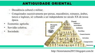 ANTIGÜIDADE ORIENTAL
Prof. André ViníciusProf. André Viníciusandrevinicius_76@yahoo.com.br
– Decadência cultural e militar;
– Conquistados sucessivamente por persas, macedônios, romanos, árabes,
turcos e ingleses, só voltando a ser independente no século XX de nossa
época.
• Economia: agrícola;
• Servidão coletiva;
• Sociedade:
http://historiaterra2015.blogspot.com.br
ANTIGUIDADE ORIENTAL
 