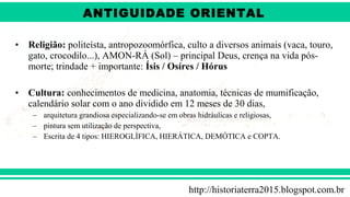 ANTIGÜIDADE ORIENTAL
Prof. André ViníciusProf. André Viníciusandrevinicius_76@yahoo.com.br
• Religião: politeísta, antropozoomórfica, culto a diversos animais (vaca, touro,
gato, crocodilo...), AMON-RÁ (Sol) – principal Deus, crença na vida pós-
morte; trindade + importante: Ísis / Osíres / Hórus
• Cultura: conhecimentos de medicina, anatomia, técnicas de mumificação,
calendário solar com o ano dividido em 12 meses de 30 dias,
– arquitetura grandiosa especializando-se em obras hidráulicas e religiosas,
– pintura sem utilização de perspectiva,
– Escrita de 4 tipos: HIEROGLÍFICA, HIERÁTICA, DEMÓTICA e COPTA.
http://historiaterra2015.blogspot.com.br
ANTIGUIDADE ORIENTAL
 