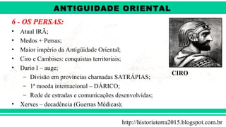 ANTIGÜIDADE ORIENTAL
Prof. André ViníciusProf. André Viníciusandrevinicius_76@yahoo.com.br
6 - OS PERSAS:
• Atual IRÃ;
• Medos + Persas;
• Maior império da Antigüidade Oriental;
• Ciro e Cambises: conquistas territoriais;
• Dario I – auge;
– Divisão em províncias chamadas SATRÁPIAS;
– 1ª moeda internacional – DÁRICO;
– Rede de estradas e comunicações desenvolvidas;
• Xerxes – decadência (Guerras Médicas);
CIRO
http://historiaterra2015.blogspot.com.br
ANTIGUIDADE ORIENTAL
 