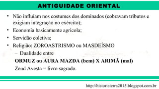 ANTIGÜIDADE ORIENTAL
Prof. André ViníciusProf. André Viníciusandrevinicius_76@yahoo.com.br
• Não influíam nos costumes dos dominados (cobravam tributos e
exigiam integração no exército);
• Economia basicamente agrícola;
• Servidão coletiva;
• Religião: ZOROASTRISMO ou MASDEÍSMO
– Dualidade entre
ORMUZ ou AURA MAZDA (bem) X ARIMÃ (mal)
Zend Avesta = livro sagrado.
http://historiaterra2015.blogspot.com.br
ANTIGUIDADE ORIENTAL
 
