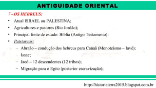 ANTIGÜIDADE ORIENTAL
Prof. André ViníciusProf. André Viníciusandrevinicius_76@yahoo.com.br
7 - OS HEBREUS:
• Atual ISRAEL ou PALESTINA;
• Agricultores e pastores (Rio Jordão);
• Principal fonte de estudo: Bíblia (Antigo Testamento);
• Patriarcas:
– Abraão – condução dos hebreus para Canaã (Monoteísmo – Iavé);
– Isaac;
– Jacó – 12 descendentes (12 tribos);
– Migração para o Egito (posterior escravização);
http://historiaterra2015.blogspot.com.br
ANTIGUIDADE ORIENTAL
 