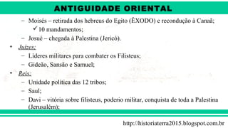 ANTIGÜIDADE ORIENTAL
Prof. André ViníciusProf. André Viníciusandrevinicius_76@yahoo.com.br
– Moisés – retirada dos hebreus do Egito (ÊXODO) e recondução à Canaã;
10 mandamentos;
– Josué – chegada à Palestina (Jericó).
• Juízes;
– Líderes militares para combater os Filisteus;
– Gideão, Sansão e Samuel;
• Reis;
– Unidade política das 12 tribos;
– Saul;
– Davi – vitória sobre filisteus, poderio militar, conquista de toda a Palestina
(Jerusalém);
http://historiaterra2015.blogspot.com.br
ANTIGUIDADE ORIENTAL
 
