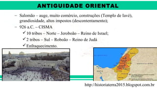 ANTIGÜIDADE ORIENTAL
Prof. André ViníciusProf. André Viníciusandrevinicius_76@yahoo.com.br
– Salomão – auge, muito comércio, construções (Templo de Iavé),
grandiosidade, altos impostos (descontentamento);
– 926 a.C. – CISMA
10 tribos – Norte – Jeroboão – Reino de Israel;
2 tribos – Sul – Roboão – Reino de Judá
Enfraquecimento.
http://historiaterra2015.blogspot.com.br
ANTIGUIDADE ORIENTAL
 