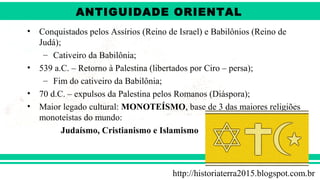 ANTIGÜIDADE ORIENTAL
Prof. André ViníciusProf. André Viníciusandrevinicius_76@yahoo.com.br
• Conquistados pelos Assírios (Reino de Israel) e Babilônios (Reino de
Judá);
– Cativeiro da Babilônia;
• 539 a.C. – Retorno à Palestina (libertados por Ciro – persa);
– Fim do cativeiro da Babilônia;
• 70 d.C. – expulsos da Palestina pelos Romanos (Diáspora);
• Maior legado cultural: MONOTEÍSMO, base de 3 das maiores religiões
monoteístas do mundo:
Judaísmo, Cristianismo e Islamismo
http://historiaterra2015.blogspot.com.br
ANTIGUIDADE ORIENTAL
 