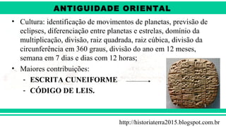 ANTIGÜIDADE ORIENTAL
Prof. André ViníciusProf. André Viníciusandrevinicius_76@yahoo.com.br
• Cultura: identificação de movimentos de planetas, previsão de
eclipses, diferenciação entre planetas e estrelas, domínio da
multiplicação, divisão, raiz quadrada, raiz cúbica, divisão da
circunferência em 360 graus, divisão do ano em 12 meses,
semana em 7 dias e dias com 12 horas;
• Maiores contribuições:
- ESCRITA CUNEIFORME
- CÓDIGO DE LEIS.
http://historiaterra2015.blogspot.com.br
ANTIGUIDADE ORIENTAL
 