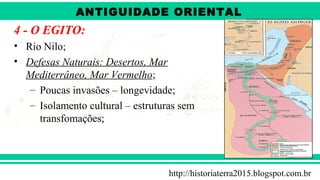 ANTIGÜIDADE ORIENTAL
Prof. André ViníciusProf. André Viníciusandrevinicius_76@yahoo.com.br
4 - O EGITO:
• Rio Nilo;
• Defesas Naturais: Desertos, Mar
Mediterrâneo, Mar Vermelho;
– Poucas invasões – longevidade;
– Isolamento cultural – estruturas sem
transfomações;
http://historiaterra2015.blogspot.com.br
ANTIGUIDADE ORIENTAL
 